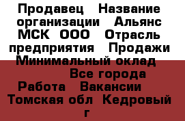 Продавец › Название организации ­ Альянс-МСК, ООО › Отрасль предприятия ­ Продажи › Минимальный оклад ­ 25 000 - Все города Работа » Вакансии   . Томская обл.,Кедровый г.